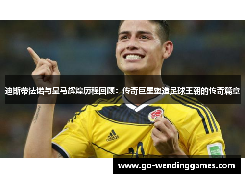 迪斯蒂法诺与皇马辉煌历程回顾：传奇巨星塑造足球王朝的传奇篇章