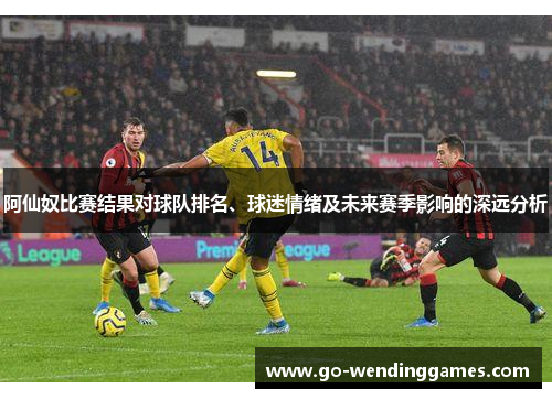阿仙奴比赛结果对球队排名、球迷情绪及未来赛季影响的深远分析