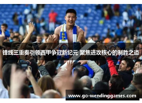 锋线三重奏引领西甲争冠新纪元 聚焦进攻核心的制胜之道