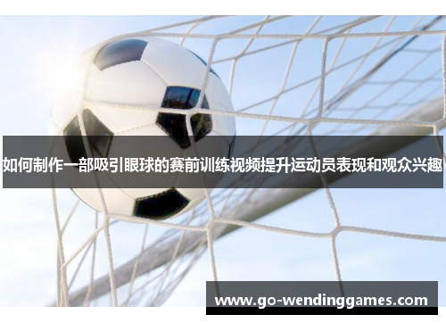 如何制作一部吸引眼球的赛前训练视频提升运动员表现和观众兴趣