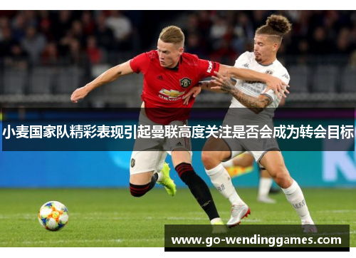 小麦国家队精彩表现引起曼联高度关注是否会成为转会目标