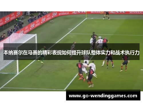 本纳赛尔在马赛的精彩表现如何提升球队整体实力和战术执行力