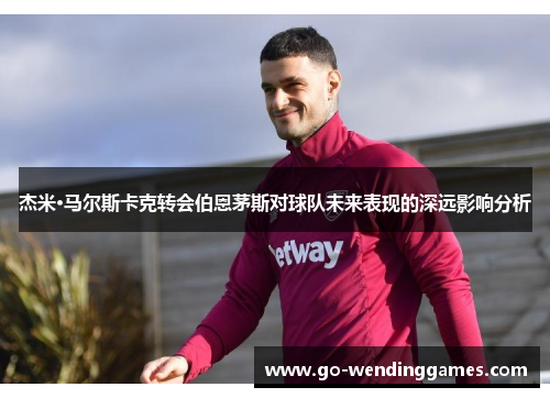 杰米·马尔斯卡克转会伯恩茅斯对球队未来表现的深远影响分析